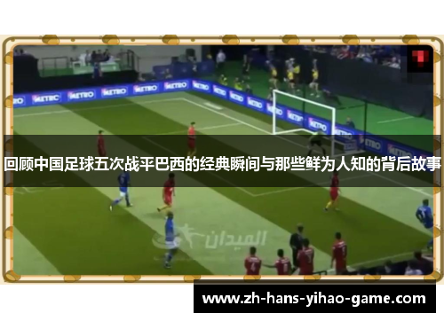 回顾中国足球五次战平巴西的经典瞬间与那些鲜为人知的背后故事